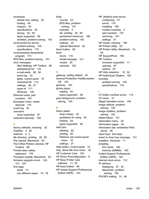 Page 209
envelopesdefault size, setting 22
loading 64
margins 53
specifications 52
storing 53,  59
types supported 58
wrinkled, problem-solving 143
environment for device
problem-solving 136
specifications 170
environmental stewardship program 173
EPS files, problem-solving 151
error messages Alert Settings, HP Toolbox 88
alphabetical list 119
e-mail alerts 86,  94
event log 33
lights, control panel 15
numerical list 112
settings 28,  37
types of 111
Windows 149
Ethernet cards, part
numbers 157
European Union,...