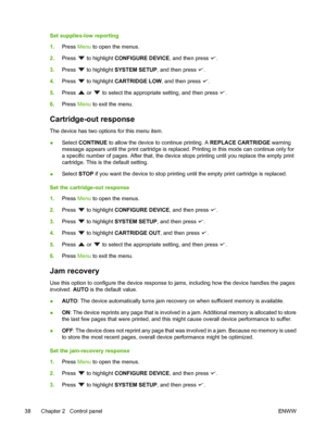 Page 50
Set supplies-low reporting
1.Press  Menu to open the menus.
2. Press 
 to highlight  CONFIGURE DEVICE , and then press .
3. Press 
 to highlight  SYSTEM SETUP , and then press .
4. Press 
 to highlight  CARTRIDGE LOW , and then press .
5. Press 
 or  to select the appropriate setting, and then press .
6. Press  Menu to exit the menu.
Cartridge-out response
The device has two options for this menu item.
●Select 
CONTINUE  to allow the device to continue printing. A  REPLACE CARTRIDGE warning
message...