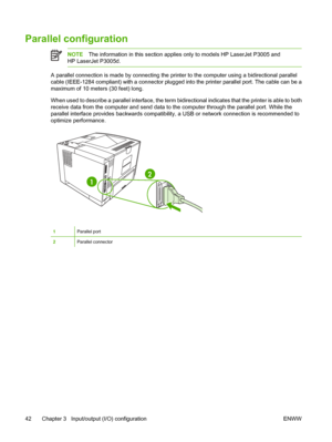 Page 54
Parallel configuration
NOTEThe information in th is section applies only to mo dels HP LaserJet P3005 and
HP LaserJet P3005d.
A parallel connection is made by connecting the prin ter to the computer using a bidirectional parallel
cable (IEEE-1284 compliant) with a c onnector plugged into the printer parallel port. The cable can be a
maximum of 10 meters (30 feet) long.
When used to describe a parallel interface, the term bi directional indicates that the printer is able to both
receive data from the...