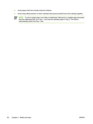 Page 68
●Avoid papers that have heav
ily textured surfaces.
● Avoid using offset powders or other materials that
 prevent printed forms from sticking together.
NOTETo print a single-page cover letter on letterhead, followed by a multiple-page document,
feed the letterhead face up in tray 1, and lo ad the standard paper in tray 2. The device
automatically prints  from tray 1 first.
56 Chapter 4   Media and trays ENWW
 