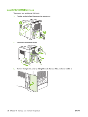 Page 140Install internal USB devices
The product has two internal USB ports.
1.Turn the product off and disconnect the power cord.
2
1
2.Disconnect all interface cables.
3.Remove the right-side panel by sliding it towards the rear of the product to unlatch it.
128 Chapter 9   Manage and maintain the product ENWW
 