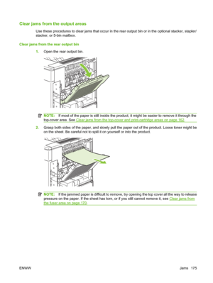 Page 187Clear jams from the output areas
Use these procedures to clear jams that occur in the rear output bin or in the optional stacker, stapler/
stacker, or 5-bin mailbox.
Clear jams from the rear output bin
1.Open the rear output bin.
NOTE:If most of the paper is still inside the product, it might be easier to remove it through the
top-cover area. See 
Clear jams from the top-cover and print-cartridge areas on page 162.
2.Grasp both sides of the paper, and slowly pull the paper out of the product. Loose toner...