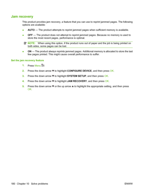 Page 192Jam recovery
This product provides jam recovery, a feature that you can use to reprint jammed pages. The following
options are available:
●AUTO — The product attempts to reprint jammed pages when sufficient memory is available.
●OFF — The product does not attempt to reprint jammed pages. Because no memory is used to
store the most recent pages, performance is optimal.
NOTE:When using this option, if the product runs out of paper and the job is being printed on
both sides, some pages can be lost.
●ON —...