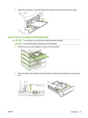 Page 934.Adjust the side guides so that they lightly touch the paper stack but do not bend the paper.
2
Load Tray 2 or an optional 500-sheet tray
CAUTION:To avoid jams, do not load trays while the product is printing.
CAUTION:Do not fan the paper. Fanning can cause misfeeds.
1.Pull the tray out and lift up slightly to remove it from the product.
2.Pinch the release that is located on the left guide and slide the side guides to the correct paper
size.
A5
J
IS B5EXEC
A4
LTR/LGL
ENWWLoad trays 81
 