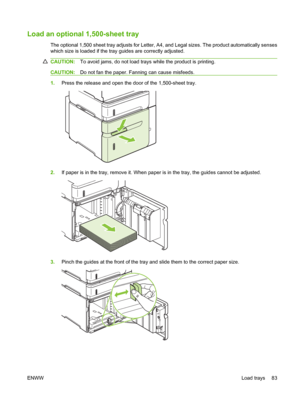 Page 95Load an optional 1,500-sheet tray
The optional 1,500 sheet tray adjusts for Letter, A4, and Legal sizes. The product automatically senses
which size is loaded if the tray guides are correctly adjusted.
CAUTION:To avoid jams, do not load trays while the product is printing.
CAUTION:Do not fan the paper. Fanning can cause misfeeds.
1.Press the release and open the door of the 1,500-sheet tray.
2.If paper is in the tray, remove it. When paper is in the tray, the guides cannot be adjusted.
3.Pinch the guides...