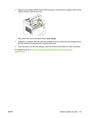 Page 1316.Align the print cartridge with the tracks inside the product, insert the print cartridge until it is firmly
seated, and then close the top cover.
After a short time, the control panel should display Ready.
7.Installation is complete. Place the used print cartridge in the box in which the new cartridge arrived.
See the enclosed recycling guide for recycling instructions.
8.If you are using a non-HP print cartridge, check the product control panel for further instructions.
For additional help, go to...