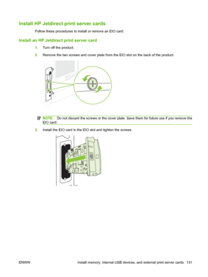 Page 143Install HP Jetdirect print server cards
Follow these procedures to install or remove an EIO card.
Install an HP Jetdirect print server card
1.Turn off the product.
2.Remove the two screws and cover plate from the EIO slot on the back of the product.
NOTE:Do not discard the screws or the cover plate. Save them for future use if you remove the
EIO card.
3.Install the EIO card in the EIO slot and tighten the screws.
ENWW Install memory, internal USB devices, and external print server cards 131
 