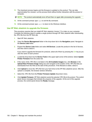 Page 14811.The download process begins and the firmware is updated on the product. This can take
approximately five minutes. Let the process finish without further interaction with the product or
computer.
NOTE:The product automatically turns off and then on again after processing the upgrade.
12.At the command prompt, type: bye to exit the ftp command.
13.At the command prompt, type: exit to return to the Windows interface.
Use HP Web Jetadmin to upgrade the firmware
This procedure requires that you install HP...