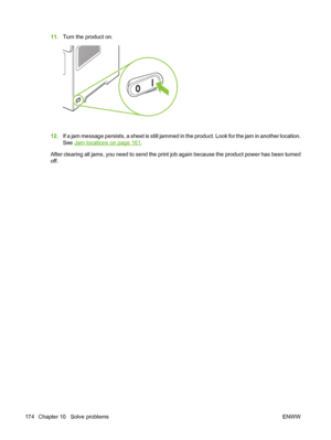 Page 18611.Turn the product on.
12.If a jam message persists, a sheet is still jammed in the product. Look for the jam in another location.
See 
Jam locations on page 161.
After clearing all jams, you need to send the print job again because the product power has been turned
off.
174 Chapter 10   Solve problems ENWW
 