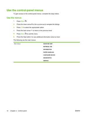 Page 26Use the control-panel menus
To gain access to the control-panel menus, complete the steps below.
Use the menus
1.
Press Menu .
2.Press the down arrow 
 or the up arrow  to navigate the listings.
3.Press OK to select the appropriate option.
4.Press the back arrow 
 to return to the previous level.
5.
Press Menu 
 to exit the menu.
6.Press the help button 
 to see additional information about an item.
The following are the main menus.
Main menusSHOW ME HOW
RETRIEVE JOB
INFORMATION
PAPER HANDLING
CONFIGURE...