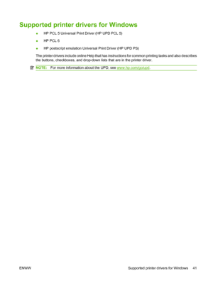 Page 53Supported printer drivers for Windows
●HP PCL 5 Universal Print Driver (HP UPD PCL 5)
●HP PCL 6
●HP postscript emulation Universal Print Driver (HP UPD PS)
The printer drivers include online Help that has instructions for common printing tasks and also describes
the buttons, checkboxes, and drop-down lists that are in the printer driver.
NOTE:For more information about the UPD, see www.hp.com/go/upd.
ENWW Supported printer drivers for Windows 41
 