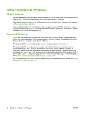 Page 60Supported utilities for Windows
HP Web Jetadmin
HP Web Jetadmin is a browser-based management tool for HP Jetdirect-connected printers within your
intranet, and it should be installed only on the network administrator’s computer.
To download a current version of HP Web Jetadmin and for the latest list of supported host systems,
visit 
www.hp.com/go/webjetadmin.
When installed on a host server, a Windows client can gain access to HP Web Jetadmin by using a
supported Web browser (such as Microsoft®...