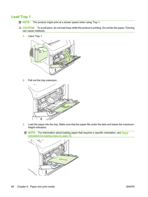 Page 92Load Tray 1 
NOTE:The product might print at a slower speed when using Tray 1.
CAUTION:To avoid jams, do not load trays while the product is printing. Do not fan the paper. Fanning
can cause misfeeds.
1.Open Tray 1.
2.Pull out the tray extension.
3.Load the paper into the tray. Make sure that the paper fits under the tabs and below the maximum-
height indicators.
NOTE:For information about loading paper that requires a specific orientation, see Paper
orientation for loading trays on page 78.
2
80 Chapter...