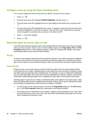 Page 98Configure a tray by using the Paper Handling menu
You can also configure the trays for type and size without a prompt from the product.
1.
Press Menu 
.
2.Press the down arrow 
 to highlight PAPER HANDLING, and then press OK.
3.Press the down arrow 
 to highlight the size or type setting for the desired tray, and then press
OK.
4.Press the down arrow 
 to highlight the size or type. To specify a custom size, first press the down
arrow 
 to highlight the correct unit of measure. Then set the X and Y...