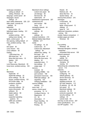 Page 238landscape orientation
setting as default 21
setting, Windows 99
language, control panel 28
languages, device
settings 27
laser safety statements 220,  221
letter paper, override A4
settings 19
letterhead
fuser modes 22
letterhead paper, loading 101
light print
problem-solving 182
setting toner density 24
lights, control panel 12
line spacing, setting default 21
lines, problem-solving 182,
185
link speed 35
Linux drivers 193
Linux software 50
loading
1,500-sheet tray 83
500-sheet tray 81
Show Me How menu...