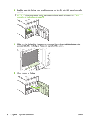 Page 964.Load the paper into the tray. Load complete reams at one time. Do not divide reams into smaller
sections.
NOTE:For information about loading paper that requires a specific orientation, see Paper
orientation for loading trays on page 78.
5.Make sure that the height of the stack does not exceed the maximum-height indicators on the
guides and that the front edge of the stack is aligned with the arrows.
6.Close the door on the tray.
84 Chapter 6   Paper and print media ENWW
 