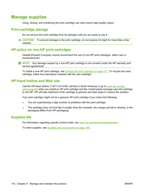 Page 128Manage supplies
Using, storing, and monitoring the print cartridge can help ensure high-quality output.
Print-cartridge storage
Do not remove the print cartridge from its package until you are ready to use it.
CAUTION:To prevent damage to the print cartridge, do not expose it to light for more than a few
minutes.
HP policy on non-HP print cartridges
Hewlett-Packard Company cannot recommend the use of non-HP print cartridges, either new or
remanufactured.
NOTE:Any damage caused by a non-HP print cartridge...