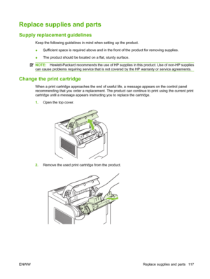 Page 129Replace supplies and parts
Supply replacement guidelines
Keep the following guidelines in mind when setting up the product.
●Sufficient space is required above and in the front of the product for removing supplies.
●The product should be located on a flat, sturdy surface.
NOTE:Hewlett-Packard recommends the use of HP supplies in this product. Use of non-HP supplies
can cause problems requiring service that is not covered by the HP warranty or service agreements.
Change the print cartridge
When a print...