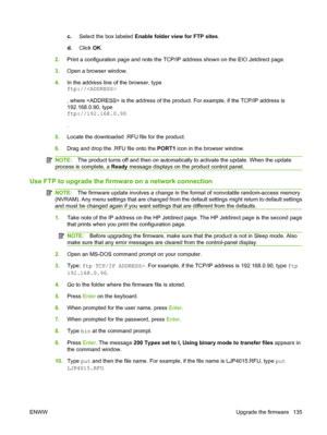 Page 147c.Select the box labeled Enable folder view for FTP sites.
d.Click OK.
2.Print a configuration page and note the TCP/IP address shown on the EIO Jetdirect page.
3.Open a browser window.
4.In the address line of the browser, type
ftp://
, where  is the address of the product. For example, if the TCP/IP address is
192.168.0.90, type
ftp://192.168.0.90
.
5.Locate the downloaded .RFU file for the product.
6.Drag and drop the .RFU file onto the PORT1 icon in the browser window.
NOTE:The product turns off and...