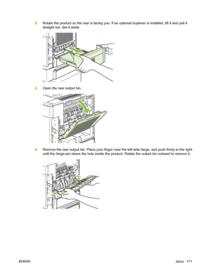 Page 1832.Rotate the product so the rear is facing you. If an optional duplexer is installed, lift it and pull it
straight out. Set it aside.
3.Open the rear output bin.
4.Remove the rear output bin. Place your finger near the left-side hinge, and push firmly to the right
until the hinge-pin clears the hole inside the product. Rotate the output bin outward to remove it.
ENWWJams 171
 