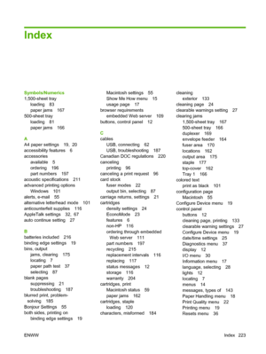 Page 235Index
Symbols/Numerics
1,500-sheet tray
loading 83
paper jams 167
500-sheet tray
loading 81
paper jams 166
A
A4 paper settings 19,  20
accessibility features 6
accessories
available 5
ordering 196
part numbers 197
acoustic specifications 211
advanced printing options
Windows 101
alerts, e-mail 55
alternative letterhead mode 101
anticounterfeit supplies 116
AppleTalk settings 32,  67
auto continue setting 27
B
batteries included 216
binding edge settings 19
bins, output
jams, clearing 175
locating 7
paper...