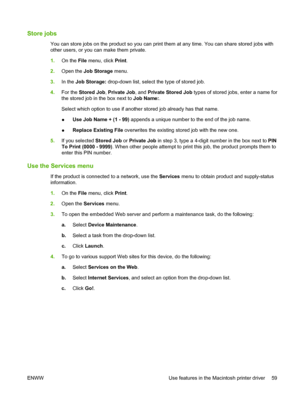 Page 71Store jobs
You can store jobs on the product so you can print them at any time. You can share stored jobs with
other users, or you can make them private.
1.On the File menu, click Print.
2.Open the Job Storage menu.
3.In the Job Storage: drop-down list, select the type of stored job.
4.For the Stored Job, Private Job, and Private Stored Job types of stored jobs, enter a name for
the stored job in the box next to Job Name:.
Select which option to use if another stored job already has that name.
●Use Job...