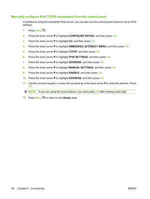 Page 78Manually configure IPv6 TCP/IP parameters from the control panel
In addition to using the embedded Web server, you can also use the control-panel menus to set an IPv6
address.
1.
Press Menu 
.
2.Press the down arrow 
 to highlight CONFIGURE DEVICE, and then press OK.
3.Press the down arrow 
 to highlight I/O, and then press OK.
4.Press the down arrow 
 to highlight EMBEDDED JETDIRECT MENU, and then press OK.
5.Press the down arrow 
 to highlight TCP/IP, and then press OK.
6.Press the down arrow 
 to...