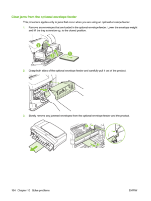 Page 176Clear jams from the optional envelope feeder
This procedure applies only to jams that occur when you are using an optional envelope feeder.
1.Remove any envelopes that are loaded in the optional envelope feeder. Lower the envelope weight
and lift the tray extension up, to the closed position.
1
2
3
2.Grasp both sides of the optional envelope feeder and carefully pull it out of the product.
3.Slowly remove any jammed envelopes from the optional envelope feeder and the product.
2
1
164 Chapter 10   Solve...