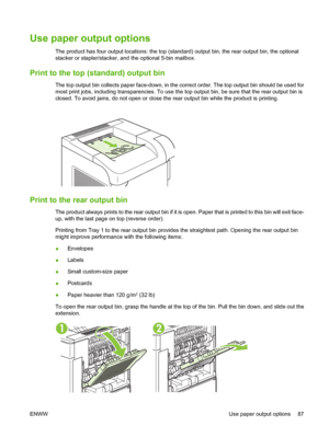 Page 99Use paper output options 
The product has four output locations: the top (standard) output bin, the rear output bin, the optional
stacker or stapler/stacker, and the optional 5-bin mailbox.
Print to the top (standard) output bin
The top output bin collects paper face-down, in the correct order. The top output bin should be used for
most print jobs, including transparencies. To use the top output bin, be sure that the rear output bin is
closed. To avoid jams, do not open or close the rear output bin while...