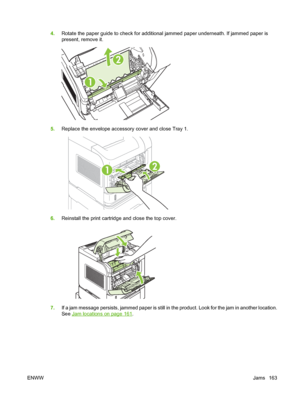 Page 1754.Rotate the paper guide to check for additional jammed paper underneath. If jammed paper is
present, remove it.
       
2
1
5.Replace the envelope accessory cover and close Tray 1.
21
6.Reinstall the print cartridge and close the top cover.
7.If a jam message persists, jammed paper is still in the product. Look for the jam in another location.
See 
Jam locations on page 161.
ENWWJams 163
 