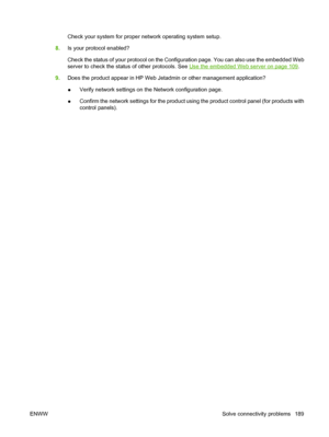 Page 201Check your system for proper network operating system setup.
8.Is your protocol enabled?
Check the status of your protocol on the Configuration page. You can also use the embedded Web
server to check the status of other protocols. See 
Use the embedded Web server on page 109.
9.Does the product appear in HP Web Jetadmin or other management application?
●Verify network settings on the Network configuration page.
●Confirm the network settings for the product using the product control panel (for products...