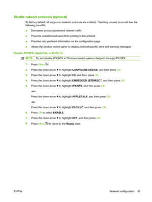 Page 79Disable network protocols (optional)
By factory default, all supported network protocols are enabled. Disabling unused protocols has the
following benefits:
●Decreases product-generated network traffic
●Prevents unauthorized users from printing to the product
●Provides only pertinent information on the configuration page
●Allows the product control panel to display protocol-specific error and warning messages
Disable IPX/SPX, AppleTalk, or DLC/LLC
NOTE:Do not disable IPX/SPX in Windows-based systems that...