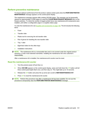 Page 133Perform preventive maintenance
To ensure optimum performance from the product, replace certain parts when the PERFORM PRINTER
MAINTENANCE message appears on the control-panel display.
The maintenance message appears after printing 225,000 pages. The message can be temporarily
cleared for approximately 10,000 pages by using the CLEAR MAINTENANCE MESSAGE item on the
Resets submenu. To check the number of pages printed since new maintenance-kit components were
installed, print either a configuration page or...