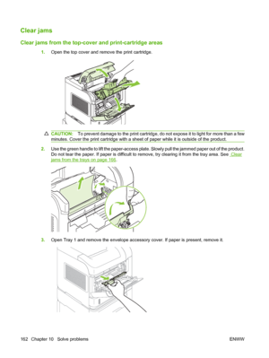 Page 174Clear jams
Clear jams from the top-cover and print-cartridge areas
1.Open the top cover and remove the print cartridge.
CAUTION:To prevent damage to the print cartridge, do not expose it to light for more than a few
minutes. Cover the print cartridge with a sheet of paper while it is outside of the product.
2.Use the green handle to lift the paper-access plate. Slowly pull the jammed paper out of the product.
Do not tear the paper. If paper is difficult to remove, try clearing it from the tray area. See...