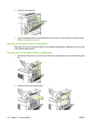 Page 1883.Close the rear output bin.
4.If a jam message persists, a sheet is still jammed in the product. Look for the jam in another location.
See 
Jam locations on page 161.
Clear jams from the optional stacker or stapler/stacker
Paper jams can occur in the optional stacker or the optional stapler/stacker. Staple jams can occur only
in the optional stapler/stacker.
Clear paper jams from the optional stacker or stapler/stacker
1.At the back of the product, open the door on the stacker or stapler/stacker, and...