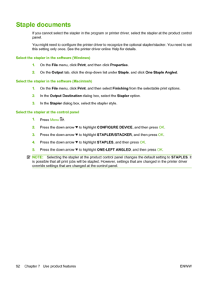 Page 104Staple documents
If you cannot select the stapler in the program or printer driver, select the stapler at the product control
panel.
You might need to configure the printer driver to recognize the optional stapler/stacker. You need to set
this setting only once. See the printer driver online Help for details.
Select the stapler in the software (Windows)
1.On the File menu, click Print, and then click Properties.
2.On the Output tab, click the drop-down list under Staple, and click One Staple Angled....