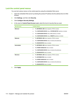 Page 126Lock the control panel menus
You can lock various menus on the control panel by using the embedded Web server.
1.Open the embedded Web server by entering the product IP address into the address line of a Web
browser.
2.Click Settings, and then click Security.
3.Click Configure Security Settings.
4.In the area for Control Panel Access Lock, select the level of security that you want.
Security levelLocked menus
Minimum●The RETRIEVE JOB menu requires a PIN for access.
●The CONFIGURE DEVICE menu, SYSTEM...