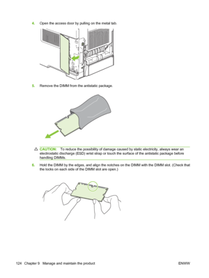 Page 1364.Open the access door by pulling on the metal tab.
5.Remove the DIMM from the antistatic package.
CAUTION:To reduce the possibility of damage caused by static electricity, always wear an
electrostatic discharge (ESD) wrist strap or touch the surface of the antistatic package before
handling DIMMs.
6.Hold the DIMM by the edges, and align the notches on the DIMM with the DIMM slot. (Check that
the locks on each side of the DIMM slot are open.)
124 Chapter 9   Manage and maintain the product ENWW
 