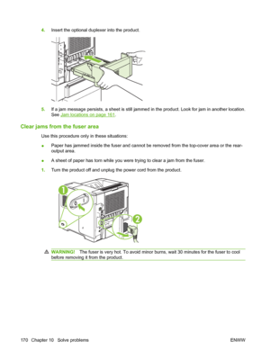 Page 1824.Insert the optional duplexer into the product.
5.If a jam message persists, a sheet is still jammed in the product. Look for jam in another location.
See 
Jam locations on page 161.
Clear jams from the fuser area
Use this procedure only in these situations:
●Paper has jammed inside the fuser and cannot be removed from the top-cover area or the rear-
output area.
●A sheet of paper has torn while you were trying to clear a jam from the fuser.
1.Turn the product off and unplug the power cord from the...