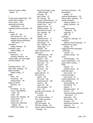 Page 239number of copies, setting
default 19
O
on-site service agreements 207
on/off switch, locating 7
online support 206
operating environment
specifications 212
operating systems supported 40,
52
ordering
paper, HP 199
part numbers for 197
supplies and accessories 196
supplies through embedded
Web server 111
orientation
setting, Windows 99
orientation, page
default, setting 21
output bins
paper jams 175
selecting, Windows 99
output quality. See print quality
override A4/letter 19
P
packaging device 207
page...