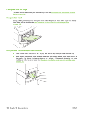 Page 178Clear jams from the trays
Use these procedures to clear jams from the trays. Also see Clear jams from the optional envelope
feeder on page 164.
Clear jams from Tray 1
Slowly pull the jammed paper or other print media out of the product. If part of the paper has already
been pulled into the product, see 
Clear jams from the top-cover and print-cartridge areas
on page 162.
Clear jams from Tray 2 or an optional 500-sheet tray 
1.Slide the tray out of the product, lift it slightly, and remove any damaged...