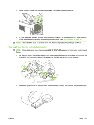 Page 1893.Close the door on the stacker or stapler/stacker, and close the rear output bin.
4.If a jam message persists, a sheet is still jammed. Look for it in another location. Check the front
of the accessory and carefully remove any jammed paper. See 
Jam locations on page 161.
NOTE:The output bin must be pushed down into the lowest position for printing to continue.
Clear staple jams from the optional stapler/stacker
NOTE:Clear staple jams when the message JAM IN STAPLER appears on the product control-panel...