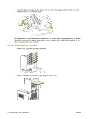 Page 1903.Insert the staple cartridge into the stapler unit, and rotate the stapler unit toward the rear of the
product until the unit snaps into place.
The stapler needs to reload after clearing a staple jam, so the first few documents might not be stapled.
If a print job is sent and the stapler is jammed or is out of staples, the job will still print as long as the
path to the stacker bin is not blocked.
Clear jams from the optional 5-bin mailbox
1.Remove any paper that is in the output bins.
2.On the back of...