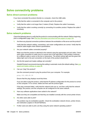 Page 200Solve connectivity problems
Solve direct-connect problems
If you have connected the product directly to a computer, check the USB cable.
●Verify that the cable is connected to the computer and to the product.
●Verify that the cable is not longer than 2 meters (5 feet). Replace the cable if necessary.
●Verify that the cable is working correctly by connecting it to another product. Replace the cable if
necessary.
Solve network problems
Check the following items to verify that the product is communicating...