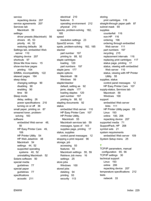 Page 241service
repacking device 207
service agreements 207
Services tab
Macintosh 59
settings
driver presets (Macintosh) 56
drivers 45,  53
priority 44,  52
restoring defaults 36
Settings tab, embedded Web
server 110
shipping device 207
shortcuts 97
Show Me How menu 15
show-me-how pages
printing 104
SIMMs, incompatibility 122
skewed pages 184
sleep delay
changing settings 90
disabling 90
enabling 90
time 90
Sleep mode
delay, setting 26
power specifications 210
turning on or off 36
small paper, printing on 87...