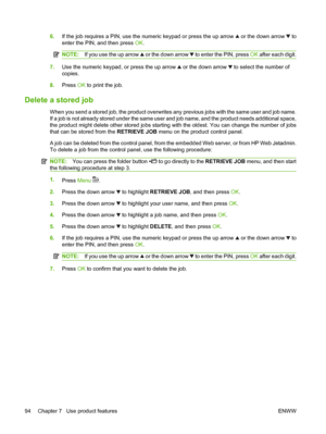 Page 1066.If the job requires a PIN, use the numeric keypad or press the up arrow  or the down arrow  to
enter the PIN, and then press OK.
NOTE:If you use the up arrow  or the down arrow  to enter the PIN, press OK after each digit.
7.Use the numeric keypad, or press the up arrow  or the down arrow  to select the number of
copies.
8.Press OK to print the job.
Delete a stored job
When you send a stored job, the product overwrites any previous jobs with the same user and job name.
If a job is not already stored...