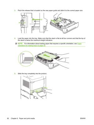 Page 943.Pinch the release that is located on the rear paper guide and slide it to the correct paper size.
5 A5 B  S IJCE
X ERT L4 A
4.Load the paper into the tray. Make sure that the stack is flat at all four corners and that the top of
the stack is below the maximum-height indicators.
NOTE:For information about loading paper that requires a specific orientation, see Paper
orientation for loading trays on page 78.
5.Slide the tray completely into the product.
82 Chapter 6   Paper and print media ENWW
 