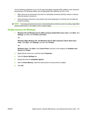 Page 139Use the following guidelines if you use the page description language (PDL) ability to mark resources
as permanent. For technical details, see an appropriate PDL reference for PCL or PS.
●Mark resources as permanent only when it is absolutely necessary that they remain in memory
while the product is turned on.
●Send permanent resources to the product only at the beginning of a print job and not while the
product is printing.
NOTE:Overusing permanent resources or downloading them while the product is...