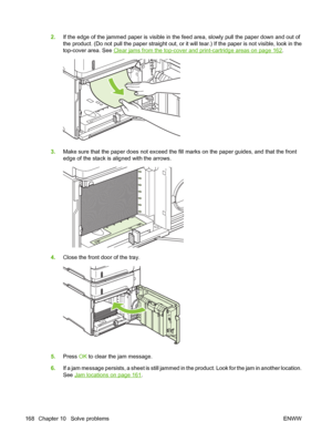 Page 1802.If the edge of the jammed paper is visible in the feed area, slowly pull the paper down and out of
the product. (Do not pull the paper straight out, or it will tear.) If the paper is not visible, look in the
top-cover area. See 
Clear jams from the top-cover and print-cartridge areas on page 162.
3.Make sure that the paper does not exceed the fill marks on the paper guides, and that the front
edge of the stack is aligned with the arrows.
4.Close the front door of the tray.
5.Press OK to clear the jam...