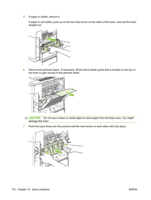 Page 1845.If paper is visible, remove it.
If paper is not visible, push up on the two blue levers on the sides of the fuser, and pull the fuser
straight out.
6.Remove the jammed paper. If necessary, lift the black plastic guide that is located on the top of
the fuser to gain access to the jammed sheet.
CAUTION:Do not use a sharp or metal object to clear paper from the fuser area. You might
damage the fuser.
7.Push the fuser firmly into the product until the blue levers on both sides click into place.
172 Chapter...